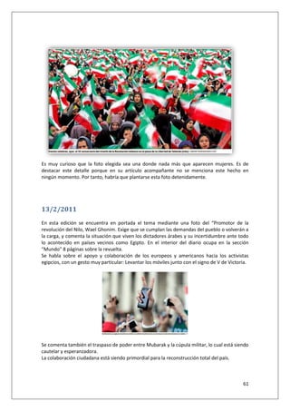 61
Es muy curioso que la foto elegida sea una donde nada más que aparecen mujeres. Es de
destacar este detalle porque en su artículo acompañante no se menciona este hecho en
ningún momento. Por tanto, habría que plantarse esta foto detenidamente.
13/2/2011
En esta edición se encuentra en portada el tema mediante una foto del “Promotor de la
revolución del Nilo, Wael Ghonim. Exige que se cumplan las demandas del pueblo o volverán a
la carga, y comenta la situación que viven los dictadores árabes y su incertidumbre ante todo
lo acontecido en países vecinos como Egipto. En el interior del diario ocupa en la sección
“Mundo” 8 páginas sobre la revuelta.
Se habla sobre el apoyo y colaboración de los europeos y americanos hacia los activistas
egipcios, con un gesto muy particular: Levantar los móviles junto con el signo de V de Victoria.
Se comenta también el traspaso de poder entre Mubarak y la cúpula militar, lo cual está siendo
cautelar y esperanzadora.
La colaboración ciudadana está siendo primordial para la reconstrucción total del país.
 
