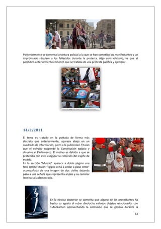 62
Posteriormente se comenta la tortura policial a la que se han sometido los manifestantes y un
improvisado réquiem a los fallecidos durante la protesta. Algo contradictorio, ya que el
periódico anteriormente comentó que se trataba de una protesta pacífica y ejemplar.
14/2/2011
El tema es tratado en la portada de forma más
discreta que anteriormente, aparece abajo en un
cuadrado de información, junto a la publicidad. Titulan
que el ejército suspende la Constitución egipcia y
disuelve el Parlamento. El motivo es debido a que se
pretendía con esto asegurar la relección del exjefe de
estado.
En la sección “Mundo” aparece a doble página una
foto donde titulan “Egipto echa a andar a paso lento”
acompañada de una imagen de dos civiles dejando
paso a una señora que representa al país y su caminar
lent hacia la democracia.
En la noticia posterior se comenta que alguno de los protestantes ha
hecho su agosto al robar dieciocho valiosos objetos relacionados con
Tutankamon aprovechando la confusión que se genero durante la
 