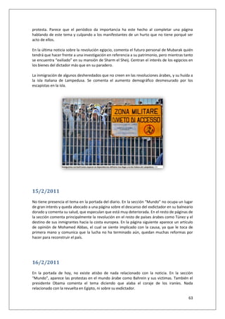 63
protesta. Parece que el periódico da importancia ha este hecho al completar una página
hablando de este tema y culpando a los manifestantes de un hurto que no tiene porqué ser
acto de ellos.
En la última noticia sobre la revolución egipcio, comenta el futuro personal de Mubarak quién
tendrá que hacer frente a una investigación en referencia a su patrimonio, pero mientras tanto
se encuentra “exiliado” en su mansión de Sharm el Sheij. Centran el interés de los egipcios en
los bienes del dictador más que en su paradero.
La inmigración de algunos desheredados que no creen en las revoluciones árabes, y su huida a
la isla italiana de Lampedusa. Se comenta el aumento demográfico desmesurado por los
escapistas en la isla.
15/2/2011
No tiene presencia el tema en la portada del diario. En la sección “Mundo” no ocupa un lugar
de gran interés y queda abocado a una página sobre el descanso del exdictador en su balneario
dorado y comenta su salud, que especulan que está muy deteriorada. En el resto de páginas de
la sección comenta principalmente la revolución en el resto de países árabes como Túnez y el
destino de sus inmigrantes hacia la costa europea. En la página siguiente aparece un artículo
de opinión de Mohamed Abbas, el cual se siente implicado con la causa, ya que le toca de
primera mano y comunica que la lucha no ha terminado aún, quedan muchas reformas por
hacer para reconstruir el país.
16/2/2011
En la portada de hoy, no existe atisbo de nada relacionado con la noticia. En la sección
“Mundo”, aparece las protestas en el mundo árabe como Bahrein y sus victimas. También el
presidente Obama comenta el tema diciendo que alaba el coraje de los iraníes. Nada
relacionado con la revuelta en Egipto, ni sobre su exdictador.
 