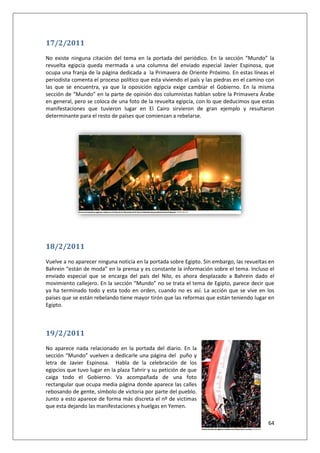 64
17/2/2011
No existe ninguna citación del tema en la portada del periódico. En la sección “Mundo” la
revuelta egipcia queda mermada a una columna del enviado especial Javier Espinosa, que
ocupa una franja de la página dedicada a la Primavera de Oriente Próximo. En estas líneas el
periodista comenta el proceso político que esta viviendo el país y las piedras en el camino con
las que se encuentra, ya que la oposición egipcia exige cambiar el Gobierno. En la misma
sección de “Mundo” en la parte de opinión dos columnistas hablan sobre la Primavera Árabe
en general, pero se coloca de una foto de la revuelta egipcia, con lo que deducimos que estas
manifestaciones que tuvieron lugar en El Cairo sirvieron de gran ejemplo y resultaron
determinante para el resto de países que comienzan a rebelarse.
18/2/2011
Vuelve a no aparecer ninguna noticia en la portada sobre Egipto. Sin embargo, las revueltas en
Bahrein “están de moda” en la prensa y es constante la información sobre el tema. Incluso el
enviado especial que se encarga del país del Nilo, es ahora desplazado a Bahrein dado el
movimiento callejero. En la sección “Mundo” no se trata el tema de Egipto, parece decir que
ya ha terminado todo y esta todo en orden, cuando no es así. La acción que se vive en los
países que se están rebelando tiene mayor tirón que las reformas que están teniendo lugar en
Egipto.
19/2/2011
No aparece nada relacionado en la portada del diario. En la
sección “Mundo” vuelven a dedicarle una página del puño y
letra de Javier Espinosa. Habla de la celebración de los
egipcios que tuvo lugar en la plaza Tahrir y su petición de que
caiga todo el Gobierno. Va acompañada de una foto
rectangular que ocupa media página donde aparece las calles
rebosando de gente, símbolo de victoria por parte del pueblo.
Junto a esto aparece de forma más discreta el nº de victimas
que esta dejando las manifestaciones y huelgas en Yemen.
 