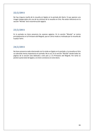 66
22/2/2011
No hay ninguna reseña de la revuelta en Egipto en la portada del diario. Si que aparece una
imagen desgarradora de una de las víctimas de la revuelta en Siria. No existe referencia en la
sección “Mundo” de la reconstrucción egipcia.
23/2/2011
En la portada no tiene presencia los avances egipcios. En la sección “Mundo” se centra
principalmente en la Primavera del Magreb, que en cierto modo es motivada por la revuelta de
la plaza Tahrir.
24/2/2011
No tiene presencia nada relacionado con lo vivido en Egipto en la portada, y la revuelta en Siria
va cobrando menos importancia en portada. No es así, en la sección “Mundo” donde todas las
páginas de la sección esta dedicada a este país y a la Primavera del Magreb. Por tanto se
pierde la pista total de Egipto y no tiene constancia en este diario.
 