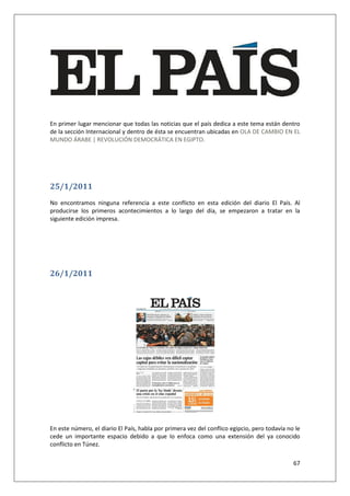 67
En primer lugar mencionar que todas las noticias que el país dedica a este tema están dentro
de la sección Internacional y dentro de ésta se encuentran ubicadas en OLA DE CAMBIO EN EL
MUNDO ÁRABE | REVOLUCIÓN DEMOCRÁTICA EN EGIPTO.
25/1/2011
No encontramos ninguna referencia a este conflicto en esta edición del diario El País. Al
producirse los primeros acontecimientos a lo largo del día, se empezaron a tratar en la
siguiente edición impresa.
26/1/2011
En este número, el diario El País, habla por primera vez del conflico egipcio, pero todavía no le
cede un importante espacio debido a que lo enfoca como una extensión del ya conocido
conflicto en Túnez.
 