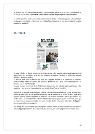68
Se decanta por una fotografía que enfoca claramente las revueltas en el Cairo, reiterandose en
su titular, el cual dice: <LarevueltadeTúnezseextiendealascallesdeEgiptoalgritode"¡abajoMubarak!">.
La noticia continúa en la seción Internacional con el título < Miles de egipcios salen a la calle
para exigir democracia>, mostrando una fotografía de la quema de una bandera con la cara del
presidente Mubarak.
27/1/2011
En esta edición, el diario otorga mayor importancia a los asuntos nacionales tales como el
pacto sobre las pensiones y la sanción impuesta al ciclista Contador y dedica un espacio
mínimo a la noticia egipcia.
La noticia abre con un titular que dice así; <Egipto desafía a la represión> y continúa
puntualizando sobre el número de personas detenidas en 2 días y la desobediencia a la
llamada a la no manifestación.
Todavía en este momento de la historia se desconocían las futuras repercusiones de estas
revueltas y por tanto se muestra como una noticia de un “cierto interés”.
Dentro de la sección Internacional, dedica a la primavera egipcia un breve espacio para
continuar relatando a sus leyentes el estado de las revueltas. El título de ésta dice: <Los
jóvenes egipcios retan al régimen de Mubarak con nuevas protestas>. Título que implica una
continuidad a lo acaecido el día anterior. Añadiendo una fotografía que lo corrobora, en la que
se muestra a un joven maniatado, con unas cuerdas de los colores de la bandera de Egipto, y
las manos en alto mientras grita.
Una fotografía muy acertada ya que engloba los tres puntos que se quieren destacar en esta
noticia; Egipto (los colores de su bandera), los jovenes, y la lucha (el grito con manos al alza).
 