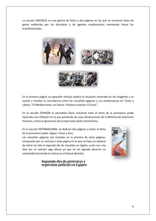 6
La sección ENFOQUE es una galería de fotos a dos páginas en las que se muestran fotos de
gente malherida por los disturbios y de agentes antidisturbios intentando frenar los
manifestaciones.
En la primera página un pequeño artículo explica la situación mostrada en las imágenes y se
vuelve a resaltar la coincidencia entre las revueltas egipcias y sus predecesoras en Túnez y
Líbano: “El Mediterráneo, en llamas. Próximo estación: El Cairo”.
En la sección OPINIÓN el periodista Darío Valcárcel trata el tema de la primavera árabe
haciendo una reflexión en la que partiendo de unas declaraciones de la Ministra de Exteriores
francesa, critica la ignorancia de Europa hacia dicho movimiento.
En la sección INTERNACIONAL se dedican dos páginas a tratar el tema
de la primavera árabe: Egipto, Túnez y Siria.
Las revueltas egipcias son tratadas en la primera de estas páginas,
compuesta por un artículo a toda página en el que se hace un balance
de cómo ha sido el segundo día de revueltas en Egipto, junto con una
foto (en mi opinión algo difusa ya que no he logrado discernir su
contenido) ilustrando la noticia en el lateral derecho.
 