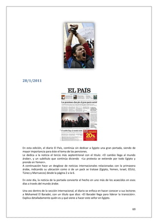 69
28/1/2011
En esta edición, el diario El País, continúa sin dedicar a Egipto una gran portada, siendo de
mayor importancia para éste el tema de las pensiones.
Le dedica a la noticia el tercio más septentrional con el titulo: <El cambio llega al mundo
árabe>, y un subtítulo que continúa diciendo <La protesta se extiende por todo Egipto y
prende en Yemen>.
A continuación hace un desglose de noticias internacionales relacionadas con la primavera
árabe, indicando su ubicación como si de un pack se tratase (Egipto, Yemen, Israel, EEUU,
Túnez y Marruecos) desde la página 2 a la 6.
En este día, la noticia de la portada convierte el hecho en uno más de los acaecidos en esos
días a través del mundo árabe.
Una vez dentro de la sección internacional, el diario se enfoca en hacer conocer a sus lectores
a Mohamed El Baradei, con un título que dice: <El Baradei llega para liderar la transición>.
Explica detalladamente quién es y qué viene a hacer este señor en Egipto.
 