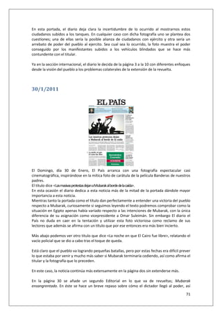 71
En esta portada, el diario deja clara la incertidumbre de lo ocurrido al mostrarnos estos
ciudadanos subidos a los tanques. En cualquier caso con dicha fotografía uno se plantea dos
cuestiones; una de ellas sería la posible alianza de ciudadanos con ejército y otra sería un
arrebato de poder del pueblo al ejercito. Sea cual sea lo ocurrido, la foto muestra el poder
conseguido por los manifestantes subidos a los vehículos blindados que se hace más
contundente con el titular.
Ya en la sección internacional, el diario le decida de la página 3 a la 10 con diferentes enfoques
desde la visión del pueblo a los problemas colaterales de la extensión de la revuelta.
30/1/2011
El Domingo, día 30 de Enero, El País arranca con una fotografía espectacular casi
cinematográfica, inspirándose en la mítica foto de carátula de la película Banderas de nuestros
padres.
El título dice <LasmasivasprotestasdejanaMubarakalbordedelacaída>.
En esta ocasión el diario dedica a esta noticia más de la mitad de la portada dándole mayor
importancia a esta noticia.
Mientras tanto la portada como el título dan perfectamente a entender una victoria del pueblo
respecto a Mubarak, curiosamente si seguimos leyendo el texto podremos comprobar como la
situación en Egipto apenas había variado respecto a las intenciones de Mubarak, con la única
diferencia de su asignación como vicepresidente a Omar Suleimán. Sin embargo El diario el
País no duda en caer en la tentación y utilizar esta foto victoriosa como reclamo de sus
lectores que además se afirma con un título que por ese entonces era más bien incierto.
Más abajo podemos ver otro titulo que dice <La noche en que El Cairo fue libre>, relatando el
vacío policial que se dio a cabo tras el toque de queda.
Está claro que el pueblo va logrando pequeñas batallas, pero por estas fechas era difícil prever
lo que estaba por venir y mucho más saber si Mubarak terminaría cediendo, así como afirma el
titular y la fotografía que lo preceden.
En este caso, la noticia continúa más extensamente en la página dos sin extenderse más.
En la página 30 se añade un segundo Editorial en lo que va de revueltas; Mubarak
ensangrentado. En éste se hace un breve repaso sobre cómo el dictador llegó al poder, así
 
