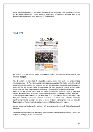 72
como sus predecesores y los dictadores de países árabes limítrofes. Explica las intenciones de
dar en herencia su legado a Omar Suleimán, y por tanto la gran importancia del ejército en
estos países, donde todos estos mandatarios salieron de él.
31/1/2011
El Lunes 31 de Enero, el diario El País dedica toda la portada con excepción de los laterales, a la
situación de Egipto.
Tras 1 semana de revueltas, la situación parece ponerse más seria que unas simples
manifestaciones, y El País nos muestra una imagen que ocupa un tercio del periódico, con el
éxodo de miles de egipcios que tratan de salir del país. La imagen muestra un especial caos en
estos días (ya que de por si este aeropuerto es más bien caótico). Y tanto el primer titular
como el de más abajo hacen referencia indirecta y directamente al desorden en el país.
Éstos dicen, por un lado; EEUU pide una transición ordenada mientras Egipto se asoma al
abismo. Y por otro lado; La multitud colapsa el aeropuerto de El Cairo en su intento de huida.
Aunque el primer titular habla de una transición en el país, el hecho de colocarla sobre esta
foto, da a entender ademas que existe un cierto caos a ser solucionado. La palabra transición
conlleva movimiento, cambio y por tanto se puede atribuir a esa fotografía en la que miles de
Egipcios parecen buscar la salida desesperadamente hacia un lugar más seguro.
Ambas noticias continúan en las páginas 2 y 5 respectivamente, con más fotografías sobre el
desalojo.
Se dedica además un editorial: Vergüenza europea, enelqueserelatala pasividad de la UE ante las
dictaduras de Egipto, Túnez o Uzbekistán.
 