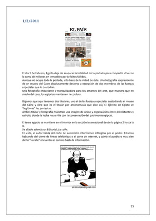 73
1/2/2011
El día 1 de Febrero, Egipto deja de acaparar la totalidad de la portada para compartir sitio con
la suma de millones en inmuebles por créditos fallidos.
Aunque no ocupe toda la portada, si lo hace de la mitad de ésta. Una fotografía sorprendente
de un museo del Cairo absolutamente desierto a excepción de dos miembros de las fuerzas
especiales que lo custodian.
Una fotografía impactante y tranquilizadora para los amantes del arte, que muestra que en
medio del caos, los egipcios mantienen la cordura.
Digamos que aquí tenemos dos titulares, uno el de las fuerzas especiales custodiando el museo
del Cairo y otro que es el titular por antonomasia que dice asi; El Ejército de Egipto ve
“legítimas” las protestas.
Ambos titular y fotografía muestran una imagen de unión y organización entre protestantes y
ejército donde la lucha no se riñe con la conservación del patrimonio egipcio.
El tema egipcio se mantiene en el interior en la sección internacional desde la página 2 hasta la
8.
Se añade además un Editorial; La calle.
En éste, el autor habla del corte de suministro informativo inflingido por el poder. Estamos
hablando del cierre de lineas telefónicas o el corte de internet, y cómo el pueblo o más bien
dicho “la calle” encuentra el camino hasta la información.
 
