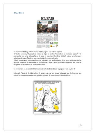 74
2/2/2011
En la edición de hoy, El País dedica media página a la noticia egipcia.
El Titular anuncia; Mubarak se resiste a dejar el poder: “Moriré en la tierra de Egipto” y lo
acompaña con una fotografía en la que el opositor Hamdine Sabbah sujeta una bandera
egipcia en la plaza Tahrir en una manifestación multitudinaria.
El País muestra un enfrentamiento de intereses por ambos lados. P un lado sabemos por las
propias palabras de Mubarak su resistencia a irse y por otro lado podemos ver con las
imágenes la resistencia de los manifestantes.
En el interior, en la sección Internacional, se le dedican desde la página 3 a la página 9
Editorial; Plaza de la liberación. El autor expresa en pocas palabras que la bravura que
muestran los egipcios exige una apuesta rotunda de las potencias democráticas.
 