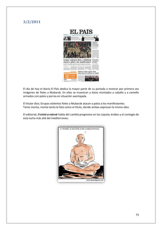 75
3/2/2011
El día de hoy el diario El País dedica la mayor parte de su portada a mostrar por primera vez
imágenes de fieles a Mubarak. En ellas se muestran a éstos montados a caballo y a camello
armados con palos y porras en situación aventajada.
El titular dice; Grupos violentos fieles a Mubarak atacan a palos a los manifestantes.
Tanto monta, monta tanto la foto como el título, donde ambas expresan la misma idea.
El editorial; Elanheloseextiende habla del cambioprogresivo en las cúpulas árabes y el contagio de
esta lucha más allá del mediterraneo.
 