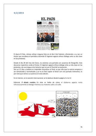 76
4/2/2011
El diario El País, rehúsa utilizar ninguna foto en el día 4 de Febrero, ofreciendo a su vez un
titular que encabeza el periódico diciendo El régimen egipcio ofrece diálogo ante un día clave
en las protestas.
Desde el día 28 del mes de Enero, no veíamos una portada con ausencia de fotografía. Este
descanso repentino unido al titular; El régimen egipcio ofrece diálogo ante un día clave en las
protestas, da una tregua a los lectores que no ven el final de la revolución.
Son ya 11 días y todavía es imposible vislumbrar el final, es por ello que la noticia empieza a
ser tematizada y normalizada y ya no es fácil captar al lector con una portada reiterativa, es
por esto que vemos su ausencia en esta edición.
En el interior, en la sección internacional, se le dedican desde la página 3 a la 11
Editorial; El dictador maniobra. En éste se habla de cómo el Gobierno egipcio invita
infructuosamente al diálogo mientras sus matones salen a la calle.
 