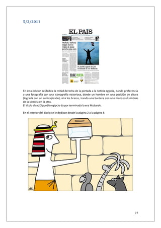 77
5/2/2011
En esta edición se dedica la mitad derecha de la portada a la noticia egipcia, dando preferencia
a una fotografía con una iconografía victoriosa, donde un hombre en una posición de altura
(lograda con un contrapicado), alza los brazos, izando una bardera con una mano y el símbolo
de la victoria en la otra.
El título dice; El pueblo egipcio da por terminada la era Mubarak.
En el interior del diario se le dedican desde la página 2 a la página 8
 