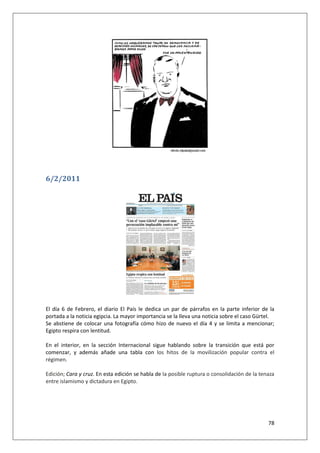 78
6/2/2011
El día 6 de Febrero, el diario El País le dedica un par de párrafos en la parte inferior de la
portada a la noticia egipcia. La mayor importancia se la lleva una noticia sobre el caso Gürtel.
Se abstiene de colocar una fotografía cómo hizo de nuevo el día 4 y se limita a mencionar;
Egipto respira con lentitud.
En el interior, en la sección Internacional sigue hablando sobre la transición que está por
comenzar, y además añade una tabla con los hitos de la movilización popular contra el
régimen.
Edición; Cara y cruz. En esta edición se habla de la posible ruptura o consolidación de la tenaza
entre islamismo y dictadura en Egipto.
 