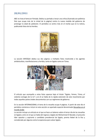 7
28/01/2011
ABC no trata el tema en Portada. Dedica su portada a lanzar una crítica (ilustrada con polémica
foto que ocupa más de la mitad de la página) contra la nueva medida del gobierno de
prolongar la edad de jubilación. El periódico se centra más en el morbo que en la noticia,
publicando fotos de los heridos.
La sección ENFOQUE dedica sus dos páginas a múltiples fotos mostrando a los agentes
antidisturbios, manifestaciones y heridos, tanto en Egipto como en Túnez.
El artículo que acompaña a estas fotos aparece bajo el titular “Egipto, Yemen, Túnez…el
violento contagio de la ira” y en él se habla de la rápida extensión de este movimiento por
todos aquellos países árabes descontentos con sus regímenes de gobierno.
En la sección INTERNACIONAL el tema de la revuelta ocupa 4 páginas. A partir de este día el
periódico comienza a incluir en esta sección un apartado especial denominado Revueltas en el
mundo árabe.
La sección incluye un artículo en el que se hace un balance sobre el tercer día de las revueltas
en Egipto y otro en el que se habla del regreso a Egipto de Mohammed El Baradei, el presunto
líder opositor y aspirante a candidato presidencial de Egipto, premio Nobel de la Paz y
considerado por algunos como la esperanza para salvar Egipto.
 
