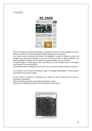 79
7/2/2011
El día 7 de Febrero, el diario El País dedica una posición central a la noticia egipcia, la cual es
titulada; La oferta de reforma del régimen egipcio decepciona a la oposición.
A su vez de nuevo se abstiene de colocar una fotografía, aunque no obstante, coloca otra
fotografía del país vecino (Argelia), la cual va sin titular que bien se podría entender que
intenta englobar la situación de transición de los países árabes como un solo tema.
Fotografía argelina y titular egipcio están colocados en un mismo bloque para ser entendidas
como parte de un mismo problema.
El país deja de enfocar a Egipto para convertirlo en uno más de los países árabes en transición.
En el interior, en la sección Internacional, sigue sin embargo dedicándole el mismo espacio
para desgranar la situación egipcia.
En este número se dedican 2 editoriales pero ambas con autor conocido por lo tanto no
pertenecen al periódico.
Editorial; Alegrías y cautelas de Jean-Marie Colombani. Pag.11
Editorial; ¿Es el 1989 de los árabes? de Timothy Garton Ash. Pag. 27
 