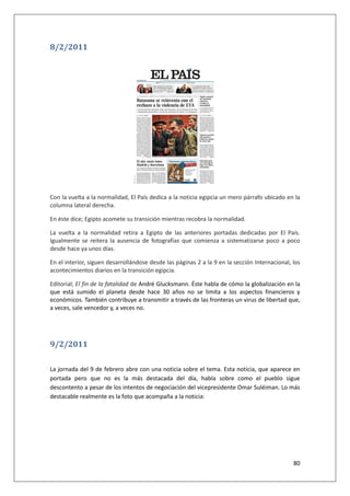 80
8/2/2011
Con la vuelta a la normalidad, El País dedica a la noticia egipcia un mero párrafo ubicado en la
columna lateral derecha.
En éste dice; Egipto acomete su transición mientras recobra la normalidad.
La vuelta a la normalidad retira a Egipto de las anteriores portadas dedicadas por El País.
Igualmente se reitera la ausencia de fotografías que comienza a sistematizarse poco a poco
desde hace ya unos días.
En el interior, siguen desarrollándose desde las páginas 2 a la 9 en la sección Internacional, los
acontecimientos diarios en la transición egipcia.
Editorial; El fin de la fatalidad de André Glucksmann. Éste habla de cómo la globalización en la
que está sumido el planeta desde hace 30 años no se limita a los aspectos financieros y
económicos. También contribuye a transmitir a través de las fronteras un virus de libertad que,
a veces, sale vencedor y, a veces no.
9/2/2011
La jornada del 9 de febrero abre con una noticia sobre el tema. Esta noticia, que aparece en
portada pero que no es la más destacada del día, habla sobre como el pueblo sigue
descontento a pesar de los intentos de negociación del vicepresidente Omar Suléiman. Lo más
destacable realmente es la foto que acompaña a la noticia:
 