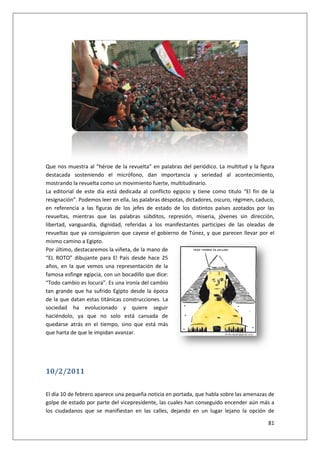 81
Que nos muestra al “héroe de la revuelta” en palabras del periódico. La multitud y la figura
destacada sosteniendo el micrófono, dan importancia y seriedad al acontecimiento,
mostrando la revuelta como un movimiento fuerte, multitudinario.
La editorial de este día está dedicada al conflicto egipcio y tiene como titulo “El fin de la
resignación”. Podemos leer en ella, las palabras déspotas, dictadores, oscuro, régimen, caduco,
en referencia a las figuras de los jefes de estado de los distintos países azotados por las
revueltas, mientras que las palabras súbditos, represión, miseria, jóvenes sin dirección,
libertad, vanguardia, dignidad, referidas a los manifestantes participes de las oleadas de
revueltas que ya consiguieron que cayese el gobierno de Túnez, y que parecen llevar por el
mismo camino a Egipto.
Por último, destacaremos la viñeta, de la mano de
“EL ROTO” dibujante para El País desde hace 25
años, en la que vemos una representación de la
famosa esfinge egipcia, con un bocadillo que dice:
“Todo cambio es locura”. Es una ironía del cambio
tan grande que ha sufrido Egipto desde la época
de la que datan estas titánicas construcciones. La
sociedad ha evolucionado y quiere seguir
haciéndolo, ya que no solo está cansada de
quedarse atrás en el tiempo, sino que está más
que harta de que le impidan avanzar.
10/2/2011
El día 10 de febrero aparece una pequeña noticia en portada, que habla sobre las amenazas de
golpe de estado por parte del vicepresidente, las cuales han conseguido encender aún más a
los ciudadanos que se manifiestan en las calles, dejando en un lugar lejano la opción de
 