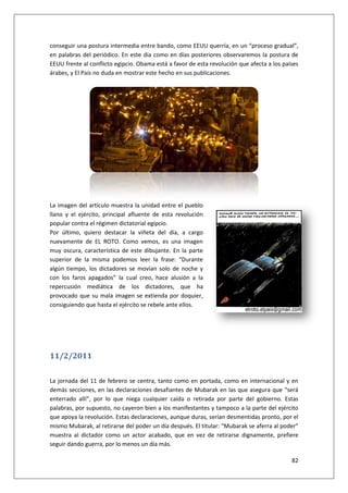 82
conseguir una postura intermedia entre bando, como EEUU querría, en un “proceso gradual”,
en palabras del periódico. En este día como en días posteriores observaremos la postura de
EEUU frente al conflicto egipcio. Obama está a favor de esta revolución que afecta a los países
árabes, y El País no duda en mostrar este hecho en sus publicaciones.
La imagen del artículo muestra la unidad entre el pueblo
llano y el ejército, principal afluente de esta revolución
popular contra el régimen dictatorial egipcio.
Por último, quiero destacar la viñeta del día, a cargo
nuevamente de EL ROTO. Como vemos, es una imagen
muy oscura, característica de este dibujante. En la parte
superior de la misma podemos leer la frase: “Durante
algún tiempo, los dictadores se movían solo de noche y
con los faros apagados” la cual creo, hace alusión a la
repercusión mediática de los dictadores, que ha
provocado que su mala imagen se extienda por doquier,
consiguiendo que hasta el ejército se rebele ante ellos.
11/2/2011
La jornada del 11 de febrero se centra, tanto como en portada, como en internacional y en
demás secciones, en las declaraciones desafiantes de Mubarak en las que asegura que “será
enterrado allí”, por lo que niega cualquier caída o retirada por parte del gobierno. Estas
palabras, por supuesto, no cayeron bien a los manifestantes y tampoco a la parte del ejército
que apoya la revolución. Estas declaraciones, aunque duras, serían desmentidas pronto, por el
mismo Mubarak, al retirarse del poder un día después. El titular: “Mubarak se aferra al poder”
muestra al dictador como un actor acabado, que en vez de retirarse dignamente, prefiere
seguir dando guerra, por lo menos un día más.
 