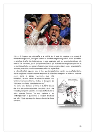83
Este es la imagen que acompaña a la noticia, en la cual se muestra a un grupo de
manifestantes gritando, con signos visibles de enfado e indignación y con los puños levantados
en señal de desafío. No olvidemos que el puño levantado suele ser un símbolo referido a la
libertad o al socialismo, por lo que podríamos decir, que muestra una imagen de opresión, de
un pueblo que lucha por sus derechos comunes, lo que nos recuerda un poco a la época de los
fascismos, que estos países tristemente aun no han dejado atrás.
La editorial del día sigue un poco la línea que tomaba la información, eso si, añadiendo los
toques subjetivos característicos de la opinión. Se toca tanto la negativa de Mubarak a dejar el
poder, como la posible repercusión que esto
conllevaría, no solo dentro de territorio egipcio, sino
también internacionalmente. Destaca la decepción de
EEUU ante este factor “pseudo-inesperado”.
Por ultimo cabe destacar la viñeta de EL ROTO de ese
día, en la que podemos apreciar a un joven con la cara
vendada y sangrante y con las pirámides de fondo. En la
parte superior leemos “Yo solo aspiraba a ser
contemporáneo”, lo que ironiza la situación de atraso
que sufre Egipto por causa del régimen dictatorial al que
sometido.
 