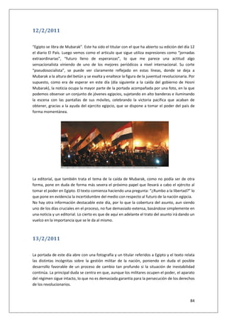84
12/2/2011
“Egipto se libra de Mubarak”. Este ha sido el titular con el que ha abierto su edición del día 12
el diario El País. Luego vemos como el artículo que sigue utiliza expresiones como “jornadas
extraordinarias”, “futuro lleno de esperanzas”, lo que me parece una actitud algo
sensacionalista viniendo de uno de los mejores periódicos a nivel internacional. Su corte
“pseudosocialista”, se puede ver claramente reflejado en estas líneas, donde se deja a
Mubarak a la altura del betún y se exalta y enaltece la figura de la juventud revolucionaria. Por
supuesto, como era de esperar en este día (día siguiente a la caída del gobierno de Hosni
Mubarak), la noticia ocupa la mayor parte de la portada acompañada por una foto, en la que
podemos observar un conjunto de jóvenes egipcios, sujetando en alto banderas e iluminando
la escena con las pantallas de sus móviles, celebrando la victoria pacifica que acaban de
obtener, gracias a la ayuda del ejercito egipcio, que se dispone a tomar el poder del país de
forma momentánea.
La editorial, que también trata el tema de la caída de Mubarak, como no podía ser de otra
forma, pone en duda de forma más severa el próximo papel que llevará a cabo el ejército al
tomar el poder en Egipto. El texto comienza haciendo una pregunta: “¿Rumbo a la libertad?” lo
que pone en evidencia la incertidumbre del medio con respecto al futuro de la nación egipcia.
No hay otra información destacable este día, por lo que la cobertura del asunto, aun siendo
uno de los días cruciales en el proceso, no fue demasiado extensa, basándose simplemente en
una noticia y un editorial. Lo cierto es que de aquí en adelante el trato del asunto irá dando un
vuelco en la importancia que se le da al mismo.
13/2/2011
La portada de este día abre con una fotografía y un titular referidos a Egipto y el texto relata
las distintas incógnitas sobre la gestión militar de la nación, poniendo en duda el posible
desarrollo favorable de un proceso de cambio tan profundo si la situación de inestabilidad
continúa. La principal duda se centra en que, aunque los militares ocupen el poder, el aparato
del régimen sigue intacto, lo que no es demasiada garantía para la persecución de los derechos
de los revolucionarios.
 