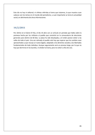 85
Este día no hay ni editorial, ni viñetas referidas al tema que tratamos, lo que muestra cuan
caducos son los temas en el mundo del periodismo, y cuan importante se torna la actualidad
social, en detrimento de otras informaciones.
14/2/2011
Por último en el diario El País, el día 14 abre con un artículo en portada que habla sobre la
promesa hecha por los militares al pueblo que consistirá en la convocatoria de elecciones
generales para dentro de 60 días. La plaza ha sido desalojada, y el orden parece volver a las
calles de todo el país. Una vez calmado el pueblo solo hay que esperar que los cambios sean
aprovechados y que resurja un nuevo Egipto, adaptado a los derechos sociales y las libertades
fundamentales de todo individuo. Aunque seguramente será un proceso largo, por lo que no
hay que dormirse en los laureles, ni olvidar la tiranía, para no volver a ella otra vez.
 