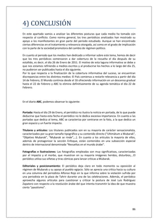 86
4) CONCLUSÍON
En este apartado vamos a analizar las diferentes posturas que cada medio ha tomado con
respecto al conflicto. Como norma general, los tres periódicos analizados han mostrado su
apoyo a los manifestantes en gran parte del periodo estudiado. Aunque se han encontrado
ciertas diferencias en el tratamiento y relevancia otorgada, así como en el grado de implicación
con la parte de la sociedad promotora del cambio de régimen político.
En cuanto al periodo que los medios han dedicado a informar sobre este tema, hemos de decir
que los tres periódicos comenzaron a dar cobertura de la revuelta el día después de su
estallido, es decir, el día 26 de Enero de 2011. El motivo de esta laguna informativa se debe a
que nos estamos refiriendo a medios escritos y al producirse los hechos a lo largo del día 25,
no pudieron ser publicados hasta el día siguiente.
Por lo que respecta a la finalización de la cobertura informativa del suceso, se encuentran
discrepancias entre los distintos medios: El País comienza a restarle relevancia a partir del día
14 de Febrero, El Mundo continúa desde el 16 ofreciendo información en un descenso gradual
hasta el 22 de Febrero y ABC lo elimina definitivamente de su agenda temática el día 22 de
Febrero.
En el diario ABC, podemos observar lo siguiente:
Portada: Hasta el día 29 de Enero, el periódico no ilustra la noticia en portada, de lo que puede
deducirse que hasta esta fecha el periódico no le dedica excesiva importancia. En cuanto a las
portadas que dedica al tema, ABC se caracteriza por centrarse en la foto, a la que dedica un
gran espacio y un fuerte impacto.
Titulares y artículos: Los titulares publicados son en su mayoría de carácter sensacionalista,
caracterizados por su gran tamaño tipográfico y su contenido directo (“Ultimátum a Mubarak”,
“Objetivo Mubarak”, “Mubarak se rinde”,…). En cuanto a los artículos la mayoría de ellos,
además de protagonizar la sección Enfoque, están contenidos en una subsección especial
dentro de Internacional denominada “Revueltas en el mundo árabe”.
Fotografías e ilustraciones: Las fotografías empleadas son muy significativas, caracterizadas
por el impacto y el morbo, que muestran en su mayoría imágenes heridos, disturbios,…El
periódico utiliza sus viñetas y tiras cómicas para lanzar críticas a Mubarak.
Editoriales y posicionamiento: El periódico deja claro en todo momento su oposición al
régimen de Mubarak y su apoyo al pueblo egipcio. Sólo se aprecia una crítica hacia su cultura
en una columna del periodista Alfonso Rojo en la que informa sobre la violación sufrida por
una periodista en la plaza de Tahrir durante una de las celebraciones. Además, el periódico
aprovecha algunos artículos para cuestionar y criticar la postura de José Luis Rodríguez
Zapatero con respecto a la revolución árabe del que intenta transmitir la idea de que muestra
cierto “pasotismo”.
 
