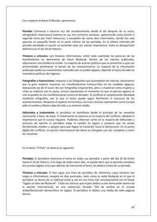 87
Con respecto al diario El Mundo, apreciamos:
Portada: Comienza a hacerse eco del acontecimiento desde el día después de su inicio,
otorgándole importancia máxima en sus tres primeras semanas, apareciendo como primer o
segundo tema por nivel relevancia, a excepción de varios días intermedios, donde tan solo
aparece un pequeño titular en la parte inferior de las portadas. En el último intervalo del
periodo estudiado el asunto va tomando cada vez menos importancia, hasta su desaparición
definitiva en el día 18 de Febrero.
Titulares y artículos: son titulares informativos, sobre todo exaltando las posturas de los
manifestantes en detrimento de Hosni Mubarak. Dentro de las noticias publicadas,
observamos una tendencia similar. La mayoría de actores políticos que se presentan o que son
entrevistados pertenecen al bando de los revolucionarios. La mayoría de la información
publicada exalta los movimientos realizados por el pueblo egipcio, dejando un poco de lado las
maniobras políticas del régimen.
Fotografías e ilustraciones: respecto a las fotografías que acompañan las noticias, observamos
que la gran mayoría muestran las manifestaciones transcurridas en las ciudades egipcias,
destacando las de El Cairo. No son fotografías impactantes, pero si muestran como mujeres y
niños se implican con la causa, incluso representan el momento en que el ejercito egipcio se
une al pueblo en las manifestaciones contra el dictador. El conflicto es ampliamente detallado
mediante infografías, por lo que el lector puede seguir fácilmente el trascurso de los
acontecimientos. Respecto al aspecto humorístico, las tiras cómicas representan como Europa
pide el cambio y Obama deja de lado a su anterior aliado.
Editoriales y tratamiento: el periódico se manifiesta desde el principio de las revueltas
claramente a favor de éstas. El tratamiento es extenso en la mayoría del conflicto, dándole la
importancia que el suceso requiere. Podemos observar como en la mayoría de editoriales y
artículos de opinión el periódico exige el cambio en Egipto y propone que los países
Occidentales medien y apoyen para que llegue la transición hacia la democracia. En el punto
álgido del conflicto, la sección internacional del diario es otorgada casi por completo a cubrir
las revueltas.
En el diario “El País” se observa lo siguiente:
Portadas: El periódico menciona el tema en todas sus portadas a partir del día 26 de Enero
hasta el 16 de Febrero. A lo largo de todos estos días, se puede decir que el periodo considera
dos puntos álgidos a los que además de mencionar el tema, les dedica la foto de su portada.
Titulares y artículos: El País sigue una línea de periódico de referencia cuyos titulares son
largos e informativos, excepto en días puntuales, tales como la caída Mubarak en el que el
periódico se desvía de su habitual estilo y cae en una línea más sensacionalista con el titular
“Egipto se libra de Mubarak”. Todas las noticias que el país dedica a este tema están dentro de
la sección Internacional, en una subsección titulada “Ola de cambio en el mundo
árabe/Revolución democrática en Egipto. El periódico le dedica una media de siete páginas
diarias.
 