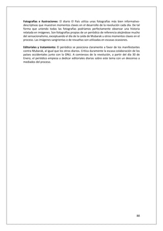 88
Fotografías e ilustraciones: El diario El País utiliza unas fotografías más bien informativo-
descriptivas que muestran momentos claves en el desarrollo de la revolución cada día. De tal
forma que uniendo todas las fotografías podríamos perfectamente observar una historia
relatada en imágenes. Son fotografías propias de un periódico de referencia alejándose mucho
del sensacionalismo, exceptuando el día de la caída de Mubarak u otros momentos claves en el
proceso. Las imágenes sangrientas o de revueltas son utilizadas en escasas ocasiones.
Editoriales y tratamiento: El periódico se posiciona claramente a favor de los manifestantes
contra Mubarak, al igual que los otros diarios. Critica duramente la escasa colaboración de los
países occidentales junto con la ONU. A comienzos de la revolución, a partir del día 30 de
Enero, el periódico empieza a dedicar editoriales diarias sobre este tema con un descenso a
mediados del proceso.
 