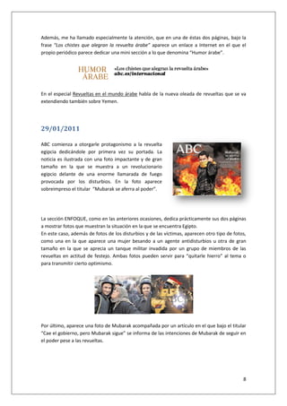 8
Además, me ha llamado especialmente la atención, que en una de éstas dos páginas, bajo la
frase “Los chistes que alegran la revuelta árabe” aparece un enlace a Internet en el que el
propio periódico parece dedicar una mini sección a lo que denomina “Humor árabe”.
En el especial Revueltas en el mundo árabe habla de la nueva oleada de revueltas que se va
extendiendo también sobre Yemen.
29/01/2011
ABC comienza a otorgarle protagonismo a la revuelta
egipcia dedicándole por primera vez su portada. La
noticia es ilustrada con una foto impactante y de gran
tamaño en la que se muestra a un revolucionario
egipcio delante de una enorme llamarada de fuego
provocada por los disturbios. En la foto aparece
sobreimpreso el titular “Mubarak se aferra al poder”.
La sección ENFOQUE, como en las anteriores ocasiones, dedica prácticamente sus dos páginas
a mostrar fotos que muestran la situación en la que se encuentra Egipto.
En este caso, además de fotos de los disturbios y de las víctimas, aparecen otro tipo de fotos,
como una en la que aparece una mujer besando a un agente antidisturbios u otra de gran
tamaño en la que se aprecia un tanque militar invadida por un grupo de miembros de las
revueltas en actitud de festejo. Ambas fotos pueden servir para “quitarle hierro” al tema o
para transmitir cierto optimismo.
Por último, aparece una foto de Mubarak acompañada por un artículo en el que bajo el titular
“Cae el gobierno, pero Mubarak sigue” se informa de las intenciones de Mubarak de seguir en
el poder pese a las revueltas.
 