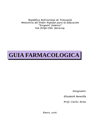 República Bolivariana de Venezuela
Ministerio del Poder Popular para la Educación
“Ezequiel Zamora”
San Felipe-Edo. Yaracuy.
Integrante:
Elizabeth Montilla
Prof.: Carlos Arias
Enero, 2016.
GUIA FARMACOLOGICA
 