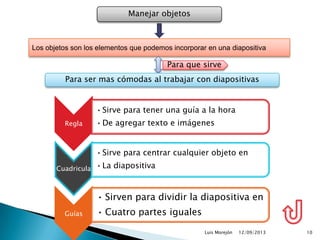 12/09/2013Luis Morejón 10
Manejar objetos
Los objetos son los elementos que podemos incorporar en una diapositiva
Para ser mas cómodas al trabajar con diapositivas
Para que sirve
Regla
•Sirve para tener una guía a la hora
•De agregar texto e imágenes
Cuadricula
•Sirve para centrar cualquier objeto en
•La diapositiva
Guías
• Sirven para dividir la diapositiva en
• Cuatro partes iguales
 