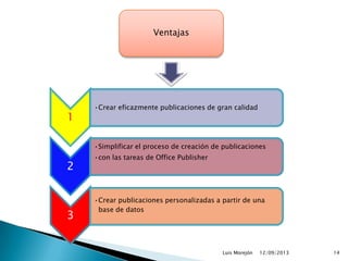 12/09/2013Luis Morejón 14
1
•Crear eficazmente publicaciones de gran calidad
2
•Simplificar el proceso de creación de publicaciones
•con las tareas de Office Publisher
3
•Crear publicaciones personalizadas a partir de una
base de datos
Ventajas
 