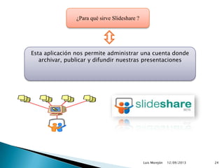12/09/2013Luis Morejón 24
¿Para qué sirve Slideshare ?
Esta aplicación nos permite administrar una cuenta donde
archivar, publicar y difundir nuestras presentaciones
 