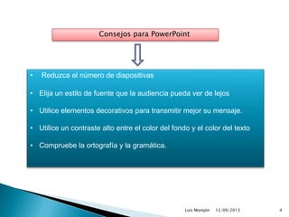 12/09/2013Luis Morejón 4
Consejos para PowerPoint
• Reduzca el número de diapositivas
• Elija un estilo de fuente que la audiencia pueda ver de lejos
• Utilice elementos decorativos para transmitir mejor su mensaje.
• Utilice un contraste alto entre el color del fondo y el color del texto
• Compruebe la ortografía y la gramática.
 