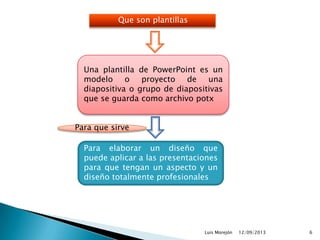12/09/2013Luis Morejón 6
Que son plantillas
Una plantilla de PowerPoint es un
modelo o proyecto de una
diapositiva o grupo de diapositivas
que se guarda como archivo potx
Para elaborar un diseño que
puede aplicar a las presentaciones
para que tengan un aspecto y un
diseño totalmente profesionales
Para que sirve
 