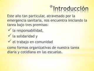 *
Este año tan particular, atravesado por la
emergencia sanitaria, nos encuentra iniciando la
tarea bajo tres premisas:
 la responsabilidad,
 la solidaridad y
 el trabajo en comunidad
como formas organizativas de nuestra tarea
diaria y cotidiana en las escuelas.
 