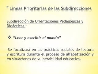 *
Subdirección de Orientaciones Pedagógicas y
Didácticas :
 “Leer y escribir el mundo”
Se focalizará en las prácticas sociales de lectura
y escritura durante el proceso de alfabetización y
en situaciones de vulnerabilidad educativa.
 