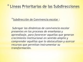 *
*Subdirección de Convivencia escolar :
Subrayar las dinámicas de convivencia escolar
presentes en los procesos de enseñanza y
aprendizaje, para favorecer aquellas que generan
crecimiento institucional en sentido amplio y
comprender aquéllas que lo obstaculizan y acercar
recursos que permitan instrumentar su
transformación.
 