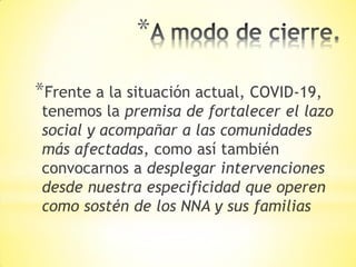 *
*Frente a la situación actual, COVID-19,
tenemos la premisa de fortalecer el lazo
social y acompañar a las comunidades
más afectadas, como así también
convocarnos a desplegar intervenciones
desde nuestra especificidad que operen
como sostén de los NNA y sus familias
 