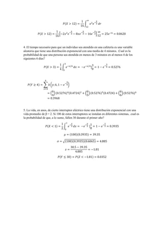 𝑃(𝑋 > 12) =
1
16
∫ 𝑥2
𝑒−
𝑥
2 𝑑𝑟
∞
12
𝑃(𝑋 > 12) =
1
16
[−2𝑥2
𝑒−
𝑥
2 − 8𝑥𝑒−
𝑥
2 − 16𝑒−
𝑥
2]
∞
12
= 25𝑒−6
= 0.0620
4. El tiempo necesario para que un individuo sea atendido en una cafetería es una variable
aleatoria que tiene una distribución exponencial con una media de 4 minutos. .Cual es la
probabilidad de que una persona sea atendida en menos de 3 minutos en al menos 4 de los
siguientes 6 días?
𝑃(𝑋 > 3) =
1
4
∫ 𝑒−𝑥/4
3
0
𝑑𝑥 = −𝑒−𝑥/4
]
3
0
= 1 − 𝑒−
3
4 = 0.5276
𝑃(𝑌 ≥ 4) = ∑ 𝑏 (𝑦; 6, 1 − 𝑒−
3
4)
6
𝑥=4
= (
6
4
) (0.5276)4(0.4724)2
+ (
6
5
) (0.5276)5(0.4724) + (
6
6
) (0.5276)6
= 0.3968
5. La vida, en anos, de cierto interruptor eléctrico tiene una distribución exponencial con una
vida promedio de β = 2. Si 100 de estos interruptores se instalan en diferentes sistemas, .cual es
la probabilidad de que, a lo sumo, fallen 30 durante el primer año?
𝑃(𝑋 < 1) =
1
2
∫ 𝑒−
𝑥
2
1
0
𝑑𝑥 = −𝑒−
𝑥
2 ]
1
0
= 1 − 𝑒−
1
2 = 0.3935
𝜇 = (100)(0.3935) = 39.35
𝜎 = √(100)(0.3935)(0.6065) = 4.885
𝑧 =
30.5 − 39.35
4.885
= −1.81
𝑃(𝑌 ≤ 30) = 𝑃(𝑍 < −1.81) = 0.0352
 