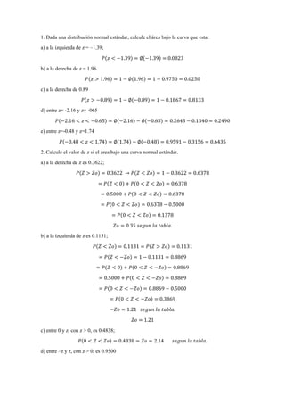 1. Dada una distribución normal estándar, calcule el área bajo la curva que esta:
a) a la izquierda de z = –1.39;
𝑃(𝑧 < −1.39) = ∅(−1.39) = 0.0823
b) a la derecha de z = 1.96
𝑃(𝑧 > 1.96) = 1 − ∅(1.96) = 1 − 0.9750 = 0.0250
c) a la derecha de 0.89
𝑃(𝑧 > −0.89) = 1 − ∅(−0.89) = 1 − 0.1867 = 0.8133
d) entre z= -2.16 y z= -065
𝑃(−2.16 < 𝑧 < −0.65) = ∅(−2.16) − ∅(−0.65) = 0.2643 − 0.1540 = 0.2490
e) entre z=-0.48 y z=1.74
𝑃(−0.48 < 𝑧 < 1.74) = ∅(1.74) − ∅(−0.48) = 0.9591 − 0.3156 = 0.6435
2. Calcule el valor de z si el area bajo una curva normal estándar.
a) a la derecha de z es 0.3622;
𝑃(𝑍 > 𝑍𝑜) = 0.3622 → 𝑃(𝑍 < 𝑍𝑜) = 1 − 0.3622 = 0.6378
= 𝑃(𝑍 < 0) + 𝑃(0 < 𝑍 < 𝑍𝑜) = 0.6378
= 0.5000 + 𝑃(0 < 𝑍 < 𝑍𝑜) = 0.6378
= 𝑃(0 < 𝑍 < 𝑍𝑜) = 0.6378 − 0.5000
= 𝑃(0 < 𝑍 < 𝑍𝑜) = 0.1378
𝑍𝑜 = 0.35 𝑠𝑒𝑔𝑢𝑛 𝑙𝑎 𝑡𝑎𝑏𝑙𝑎.
b) a la izquierda de z es 0.1131;
𝑃(𝑍 < 𝑍𝑜) = 0.1131 = 𝑃(𝑍 > 𝑍𝑜) = 0.1131
= 𝑃(𝑍 < −𝑍𝑜) = 1 − 0.1131 = 0.8869
= 𝑃(𝑍 < 0) + 𝑃(0 < 𝑍 < −𝑍𝑜) = 0.8869
= 0.5000 + 𝑃(0 < 𝑍 < −𝑍𝑜) = 0.8869
= 𝑃(0 < 𝑍 < −𝑍𝑜) = 0.8869 − 0.5000
= 𝑃(0 < 𝑍 < −𝑍𝑜) = 0.3869
−𝑍𝑜 = 1.21 𝑠𝑒𝑔𝑢𝑛 𝑙𝑎 𝑡𝑎𝑏𝑙𝑎.
𝑍𝑜 = 1.21
c) entre 0 y z, con z > 0, es 0.4838;
𝑃(0 < 𝑍 < 𝑍𝑜) = 0.4838 = 𝑍𝑜 = 2.14 𝑠𝑒𝑔𝑢𝑛 𝑙𝑎 𝑡𝑎𝑏𝑙𝑎.
d) entre –z y z, con z > 0, es 0.9500
 