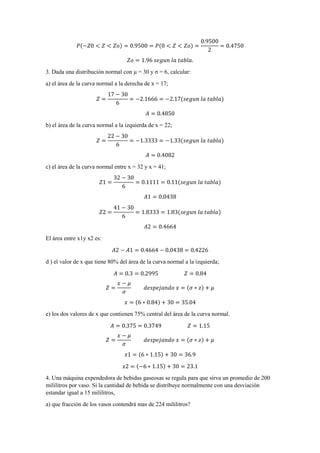 𝑃(−𝑍0 < 𝑍 < 𝑍𝑜) = 0.9500 = 𝑃(0 < 𝑍 < 𝑍𝑜) =
0.9500
2
= 0.4750
𝑍𝑜 = 1.96 𝑠𝑒𝑔𝑢𝑛 𝑙𝑎 𝑡𝑎𝑏𝑙𝑎.
3. Dada una distribución normal con μ = 30 y σ = 6, calcular:
a) el área de la curva normal a la derecha de x = 17;
𝑍 =
17 − 30
6
= −2.1666 = −2.17(𝑠𝑒𝑔𝑢𝑛 𝑙𝑎 𝑡𝑎𝑏𝑙𝑎)
𝐴 = 0.4850
b) el área de la curva normal a la izquierda de x = 22;
𝑍 =
22 − 30
6
= −1.3333 = −1.33(𝑠𝑒𝑔𝑢𝑛 𝑙𝑎 𝑡𝑎𝑏𝑙𝑎)
𝐴 = 0.4082
c) el área de la curva normal entre x = 32 y x = 41;
𝑍1 =
32 − 30
6
= 0.1111 = 0.11(𝑠𝑒𝑔𝑢𝑛 𝑙𝑎 𝑡𝑎𝑏𝑙𝑎)
𝐴1 = 0.0438
𝑍2 =
41 − 30
6
= 1.8333 = 1.83(𝑠𝑒𝑔𝑢𝑛 𝑙𝑎 𝑡𝑎𝑏𝑙𝑎)
𝐴2 = 0.4664
El área entre x1y x2 es:
𝐴2 − 𝐴1 = 0.4664 − 0.0438 = 0.4226
d ) el valor de x que tiene 80% del área de la curva normal a la izquierda;
𝐴 = 0.3 = 0.2995 𝑍 = 0.84
𝑍 =
𝑥 − 𝜇
𝜎
𝑑𝑒𝑠𝑝𝑒𝑗𝑎𝑛𝑑𝑜 𝑥 = (𝜎 ∗ 𝑧) + 𝜇
𝑥 = (6 ∗ 0.84) + 30 = 35.04
e) los dos valores de x que contienen 75% central del área de la curva normal.
𝐴 = 0.375 = 0.3749 𝑍 = 1.15
𝑍 =
𝑥 − 𝜇
𝜎
𝑑𝑒𝑠𝑝𝑒𝑗𝑎𝑛𝑑𝑜 𝑥 = (𝜎 ∗ 𝑧) + 𝜇
𝑥1 = (6 ∗ 1.15) + 30 = 36.9
𝑥2 = (−6 ∗ 1.15) + 30 = 23.1
4. Una máquina expendedora de bebidas gaseosas se regula para que sirva un promedio de 200
mililitros por vaso. Si la cantidad de bebida se distribuye normalmente con una desviación
estandar igual a 15 mililitros,
a) que fracción de los vasos contendrá mas de 224 mililitros?
 