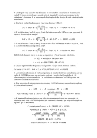 5. Un abogado viaja todos los días de su casa en los suburbios a su oficina en el centro de la
ciudad. El tiempo promedio para un viaje solo de ida es de 24 minutos, con una desviación
estándar de 3.8 minutos. Si se supone que la distribución de los tiempos de viaje esta distribuida
normalmente.
a) .Cual es la probabilidad de que un viaje tome al menos 1/2 hora?
𝑃(𝑋 > 30) = 1 − ∅ [
30 − 24
3.8
] = 1 − ∅[1.58] = 1 − 0.9428 = 0.0572
b) Si la oficina abre a las 9:00 a.m. y el sale diario de su casa a las 8:45 a.m., .que porcentaje de
las veces llegara tarde al trabajo?
𝑃(𝑋 > 15) = 1 − ∅ [
15 − 24
3.8
] = 1 − ∅[−2.37] = 1 − 0.0089 = 0.991
c) Si sale de su casa a las 8:35 a.m. y el café se sirve en la oficina de 8:50 a.m. a 9:00 a.m., .cual
es la probabilidad de que se pierda el café?
𝑃(𝑋 > 25) = 1 − ∅ [
25 − 24
3.8
] = 1 − ∅[0.26] = 1 − 0.6038 = 0.3962
d ) Calcule la duración mayor en la que se encuentra el 15% de los viajes más lentos.
1 − ∅(𝑧) = 0.15∅(𝑧) = 0.85(𝑧) = 1.04
𝑥 = 𝑧𝜎 + 𝜇 = (1.04)(3.8) + 24 = 27.94
e) Calcule la probabilidad de que 2 de los siguientes 3 viajes tomen al menos 1/2 hora
Del inciso a) P=0.0578 𝑃(𝑌 = 2) = 3𝐶2(0.0572)2(0.9428) = 0.00925
6. La resistencia a la tensión de cierto componente de metal se distribuye normalmente con una
media de 10,000 kilogramos por centímetro cuadrado y una desviación estándar de 100
kilogramos por centímetro cuadrado. Las mediciones se redondean a los 50 kilogramos por
centímetro cuadrado más cercanos.
a) .Que proporción de estos componentes excede a 10,150 kilogramos por centímetro cuadrado
de resistencia a la tensión?
𝜇 = 15.90 𝜎 = 1.5 𝑢𝑛𝑖𝑑𝑎𝑑𝑒𝑠 = 50 𝑒 = ±25
𝑃(𝑋 > 10150) = 𝑃(𝑋 ≥ 10175) = 1 − ∅ [
10175 − 10000
100
] = 1 − 0.9599 = 0.0401
b) Si las especificaciones requieren que todos los componentes tengan una resistencia a la
tensión de entre 9800 y 10,200 kilogramos por centímetro cuadrado, .que proporción de piezas
esperaría que se descartara?
𝑃𝑟𝑜𝑝𝑜𝑟𝑐𝑖𝑜𝑛 𝑑𝑒 𝑑𝑒𝑠𝑐𝑎𝑟𝑡𝑒 = 1 − 𝑃(9800 ≤ 𝑋 ≤ 10200)
𝑃(9800 ≤ 𝑋 ≤ 10200) = 𝑃(9775 ≤ 𝑋 ≤ 10225)
= ∅ [
10225 − 10000
100
] − ∅ [
9775 − 10000
100
]
= ∅[2.25] − ∅[−2.25] = 0.9756
𝑃𝑜𝑟𝑐𝑖𝑜𝑛 𝑑𝑒 𝑑𝑒𝑠𝑐𝑎𝑟𝑡𝑒 = 1 − 0.9756 = 0.0244
 