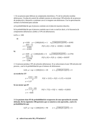 1. En un proceso para fabricar un componente electrónico, 1% de los artículos resultan
defectuosos. Un plan de control de calidad consiste en seleccionar 100 artículos de un proceso
de producción y detenerlo o continuar con el si ninguno esta defectuoso. Use la aproximación
normal a la binomial para calcular
a) la probabilidad de que el proceso continúe con el plan de muestreo descrito;
b) la probabilidad de que el proceso continúe aun si este va mal (es decir, si la frecuencia de
componentes defectuosos cambio a 5.0% de defectuosos).
6.25 𝑛 = 100
a)
𝑝 = 0.01 𝜇 = (100)(0.01) = 1 𝜎√(100)(0.01)(0.99) = 0.995
𝑧 =
(0.5 − 1)
0.995
𝑃(𝑋 ≤ 0) ≈ 𝑃(𝑍 ≤ −0.503) = 0.3085
𝑧 = −0.503
b)
𝑝 = 0.05 𝜇 = (100)(0.05) = 5 𝜎√(100)(0.05)(0.95) = 2.1794
𝑧 =
(0.5 − 5)
2.1794
𝑃(𝑋 ≤ 0) ≈ 𝑃(𝑋 ≤ −2.06) = 0.0197
𝑧 = −2.06
2. Un proceso produce 10% de artículos defectuosos. Si se seleccionan al azar 100 artículos del
proceso, .cual es la probabilidad de que el número de defectuosos
6.26 𝜇 = 𝑛𝑝 = (100)(0.1) = 10 𝜎 = √(100)(0.1)(0.9) = 3
a) exceda los 13?
𝑧 =
(13.5 − 10)
3
𝑃(𝑋 > 13.5) = 𝑃(𝑍 > 1.17) = 0.1210
𝑧 = 1.17
b) sea menor que 8?
𝑧 =
(7.5 − 10)
3
𝑃(𝑋 < 7.5) = 𝑃(𝑍 < −0.83) = 0.2033
𝑧 = −0.83
3. Un paciente tiene 0.9 de probabilidad de recuperarse de una operación de corazón
delicada. De los siguientes 100 pacientes que se someten a esta operación, .cual es la
probabilidad de que
6.27 𝜇 = 𝑛𝑝 = (100)(0.9) = 90 𝜎 = √(100)(0.1)(0.9) = 3
a) sobrevivan entre 84 y 95 inclusive?
 
