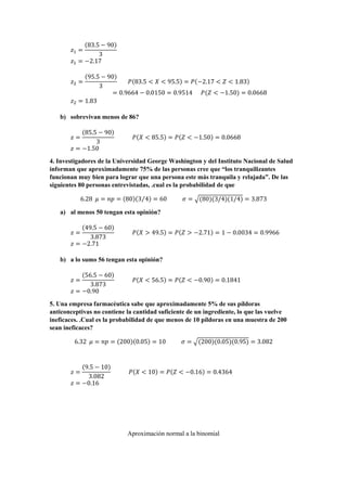 𝑧1 =
(83.5 − 90)
3
𝑧1 = −2.17
𝑧2 =
(95.5 − 90)
3
𝑃(83.5 < 𝑋 < 95.5) = 𝑃(−2.17 < 𝑍 < 1.83)
= 0.9664 − 0.0150 = 0.9514 𝑃(𝑍 < −1.50) = 0.0668
𝑧2 = 1.83
b) sobrevivan menos de 86?
𝑧 =
(85.5 − 90)
3
𝑃(𝑋 < 85.5) = 𝑃(𝑍 < −1.50) = 0.0668
𝑧 = −1.50
4. Investigadores de la Universidad George Washington y del Instituto Nacional de Salud
informan que aproximadamente 75% de las personas cree que “los tranquilizantes
funcionan muy bien para lograr que una persona este más tranquila y relajada”. De las
siguientes 80 personas entrevistadas, .cual es la probabilidad de que
6.28 𝜇 = 𝑛𝑝 = (80)(3 4⁄ ) = 60 𝜎 = √(80)(3/4)(1/4) = 3.873
a) al menos 50 tengan esta opinión?
𝑧 =
(49.5 − 60)
3.873
𝑃(𝑋 > 49.5) = 𝑃(𝑍 > −2.71) = 1 − 0.0034 = 0.9966
𝑧 = −2.71
b) a lo sumo 56 tengan esta opinión?
𝑧 =
(56.5 − 60)
3.873
𝑃(𝑋 < 56.5) = 𝑃(𝑍 < −0.90) = 0.1841
𝑧 = −0.90
5. Una empresa farmacéutica sabe que aproximadamente 5% de sus píldoras
anticonceptivas no contiene la cantidad suficiente de un ingrediente, lo que las vuelve
ineficaces. .Cual es la probabilidad de que menos de 10 píldoras en una muestra de 200
sean ineficaces?
6.32 𝜇 = 𝑛𝑝 = (200)(0.05) = 10 𝜎 = √(200)(0.05)(0.95) = 3.082
𝑧 =
(9.5 − 10)
3.082
𝑃(𝑋 < 10) = 𝑃(𝑍 < −0.16) = 0.4364
𝑧 = −0.16
Aproximación normal a la binomial
 