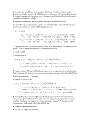 1. En un proceso para fabricar un componente electrónico, 1% de los artículos resultan
defectuosos. Un plan de control de calidad consiste en seleccionar 100 artículos de un proceso
de producción y detenerlo o continuar con el si ninguno esta defectuoso. Use la aproximación
normal a la binomial para calcular
a) la probabilidad de que el proceso continúe con el plan de muestreo descrito;
b) la probabilidad de que el proceso continúe aun si este va mal (es decir, si la frecuencia de
componentes defectuosos cambio a 5.0% de defectuosos).
2. Un proceso produce 10% de artículos defectuosos. Si se seleccionan al azar 100 artículos del
proceso, .cual es la probabilidad de que el número de defectuosos
a) exceda los 13?
b) sea menor que 8?
3. Un paciente tiene 0.9 de probabilidad de recuperarse de una operación de corazón delicada.
De los siguientes 100 pacientes que se someten a esta operación, .cual es la probabilidad de que
a) sobrevivan entre 84 y 95 inclusive?
b) sobrevivan menos de 86?
4. Investigadores de la Universidad George Washington y del Instituto Nacional de Salud
informan que aproximadamente 75% de las personas cree que “los tranquilizantes funcionan
muy bien para lograr que una persona este mas tranquila y relajada”. De las siguientes 80
personas entrevistadas, .cual es la probabilidad de que
a) al menos 50 tengan esta opinión?
b) a lo sumo 56 tengan esta opinión?
 