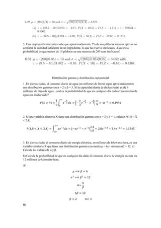 5. Una empresa farmaceutica sabe que aproximadamente 5% de sus píldoras anticonceptivas no
contiene la cantidad suficiente de un ingrediente, lo que las vuelve ineficaces. .Cual es la
probabilidad de que menos de 10 píldoras en una muestra de 200 sean ineficaces?
Distribución gamma y distribución exponencial
1. En cierta ciudad, el consumo diario de agua (en millones de litros) sigue aproximadamente
una distribución gamma con α = 2 y β = 3. Si la capacidad diaria de dicha ciudad es de 9
millones de litros de agua, .cual es la probabilidad de que en cualquier dia dado el suministro de
agua sea inadecuado?
𝑃(𝑋 > 9) =
1
9
∫ 𝑥−
𝑥
3
∞
9
𝑑𝑥 = [−
𝑥
3
𝑒−
𝑥
3 − 𝑒−
𝑥
3]
∞
9
= 4𝑒−3
= 0.1992
2. Si una variable aleatoria X tiene una distribución gamma con α = 2 y β = 1, calcule P(1.8 < X
< 2.4).
𝑃(1,8 < 𝑋 < 2,4) = ∫ 𝑥𝑒−𝑥
𝑑𝑥 = [−𝑥𝑒−𝑥
2.4
1.8
− 𝑒−𝑥
]
2.4
1.8
= 2.8𝑒−1.8
− 3.4𝑒−2.4
= 0.1545
3. En cierta ciudad el consumo diario de energía eléctrica, en millones de kilowatts-hora, es una
variable aleatoria X que tiene una distribución gamma con media μ = 6 y varianza σ2 = 12. a)
Calcule los valores de α y β.
b) Calcule la probabilidad de que en cualquier dia dado el consumo diario de energía exceda los
12 millones de kilowatts-hora.
A)
𝜇 =∝ 𝛽 = 6
𝜎2
=∝ 𝛽2
= 12
∝=
6
𝛽
6𝛽 = 12
𝛽 = 2 ∝= 3
B)
 