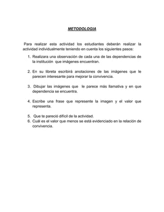 METODOLOGIA
Para realizar esta actividad los estudiantes deberán realizar la
actividad individualmente teniendo en cuenta los siguientes pasos:
1. Realizara una observación de cada una de las dependencias de
la institución que imágenes encuentran.
2. En su libreta escribirá anotaciones de las imágenes que le
parecen interesante para mejorar la convivencia.
3. Dibujar las imágenes que le parece más llamativa y en que
dependencia se encuentra.
4. Escribe una frase que represente la imagen y el valor que
representa.
5. Que te pareció difícil de la actividad.
6. Cuál es el valor que menos se está evidenciado en la relación de
convivencia.
 