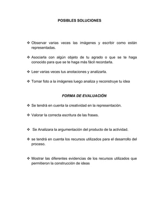 POSIBLES SOLUCIONES
 Observar varias veces las imágenes y escribir como están
representadas.
 Asociarla con algún objeto de tu agrado o que se te haga
conocido para que se te haga más fácil recordarla.
 Leer varias veces tus anotaciones y analizarla.
 Tomar foto a la imágenes luego analiza y reconstruye tu idea
FORMA DE EVALUACIÓN
 Se tendrá en cuenta la creatividad en la representación.
 Valorar la correcta escritura de las frases.
 Se Analizara la argumentación del producto de la actividad.
 se tendrá en cuenta los recursos utilizados para el desarrollo del
proceso.
 Mostrar las diferentes evidencias de los recursos utilizados que
permitieron la construcción de ideas
 