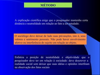 A explicação científica exige que o pesquisador mantenha certa
distância e neutralidade em relação ao fato a ser estudado.
O sociólogo deve deixar de lado suas pré-noções, isto é, seus
valores e sentimento pessoais. Não pode haver envolvimento
afetivo ou interferência do sujeito em relação ao objeto.
Enfatiza a posição de neutralidade e objetividade que o
pesquisador deve ter em relação à sociedade: deve descrever a
realidade social sem deixar que suas idéias e opiniões interfiram
na observação dos fatos sociais
MÉTODO
 